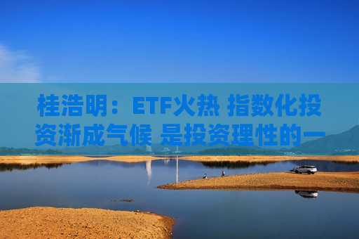 桂浩明：ETF火热 指数化投资渐成气候 是投资理性的一种回归