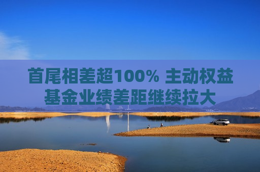 首尾相差超100% 主动权益基金业绩差距继续拉大