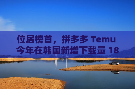 位居榜首，拼多多 Temu 今年在韩国新增下载量 1804 万