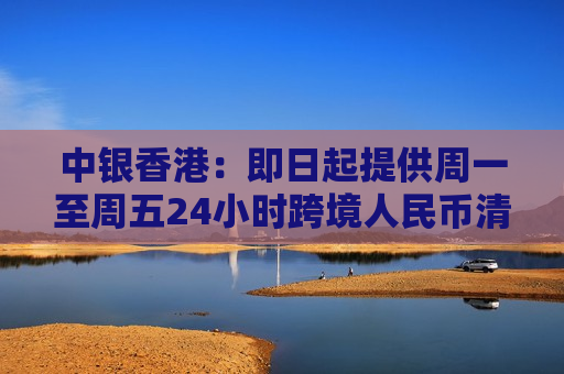 中银香港：即日起提供周一至周五24小时跨境人民币清算服务