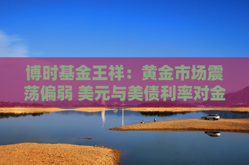 博时基金王祥：黄金市场震荡偏弱 美元与美债利率对金价构成压制