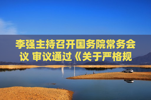 李强主持召开国务院常务会议 审议通过《关于严格规范涉企行政检查的意见》