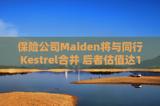 保险公司Maiden将与同行Kestrel合并 后者估值达1.675亿美元