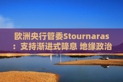 欧洲央行管委Stournaras：支持渐进式降息 地缘政治风险或将破坏全球经济增长