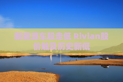 新能源车股走低 Rivian股价触及历史新低