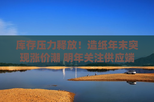 库存压力释放！造纸年末突现涨价潮 明年关注供应端缺口机会