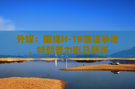 外媒：围绕H-1B签证争论，特朗普力挺马斯克