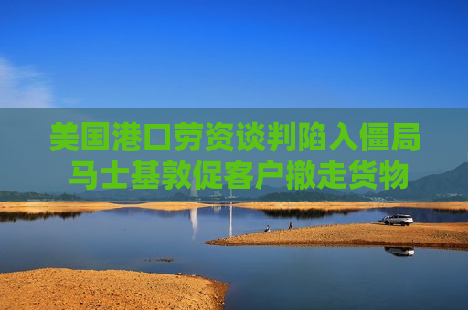 美国港口劳资谈判陷入僵局 马士基敦促客户撤走货物