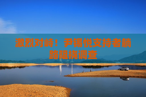 激烈对峙！尹锡悦支持者躺路阻挠调查