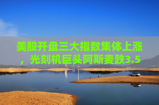 美股开盘三大指数集体上涨，光刻机巨头阿斯麦跌3.53%