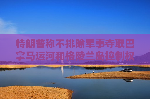 特朗普称不排除军事夺取巴拿马运河和格陵兰岛控制权