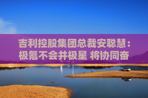 吉利控股集团总裁安聪慧：极氪不会并极星 将协同奋进