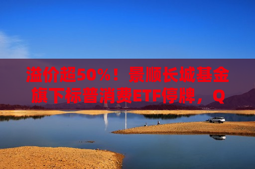 溢价超50%！景顺长城基金旗下标普消费ETF停牌，QDII为何易遭炒作？
