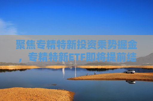 聚焦专精特新投资乘势掘金，专精特新ETF即将提前结束募集