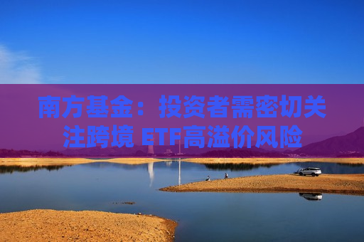 南方基金：投资者需密切关注跨境 ETF高溢价风险