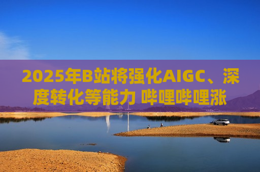 2025年B站将强化AIGC、深度转化等能力 哔哩哔哩涨逾4%