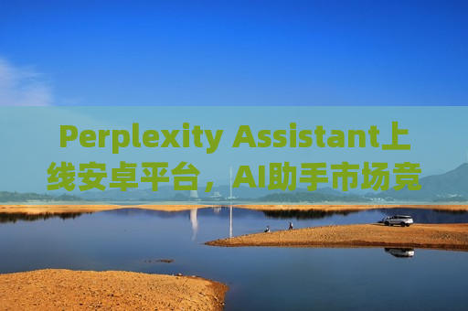 Perplexity Assistant上线安卓平台，AI助手市场竞争加剧