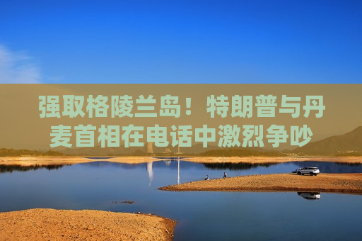 强取格陵兰岛！特朗普与丹麦首相在电话中激烈争吵