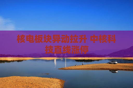 核电板块异动拉升 中核科技直线涨停