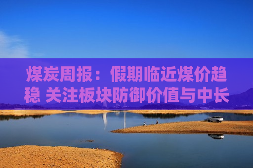 煤炭周报：假期临近煤价趋稳 关注板块防御价值与中长期成长性