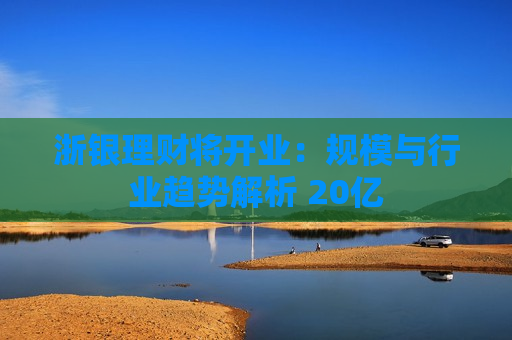 浙银理财将开业：规模与行业趋势解析 20亿