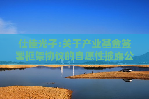 仕佳光子:关于产业基金签署框架协议的自愿性披露公告