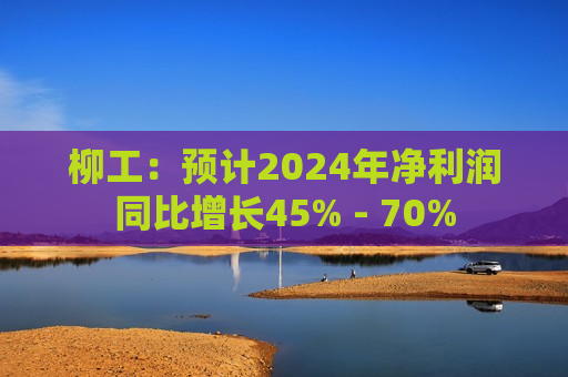 柳工：预计2024年净利润同比增长45% - 70%