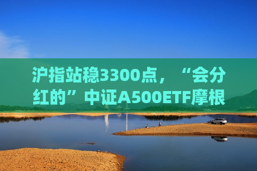 沪指站稳3300点，“会分红的”中证A500ETF摩根(560530)、中证A50ETF指数基金(560350)均收涨近1%