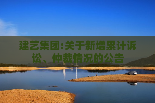 建艺集团:关于新增累计诉讼、仲裁情况的公告
