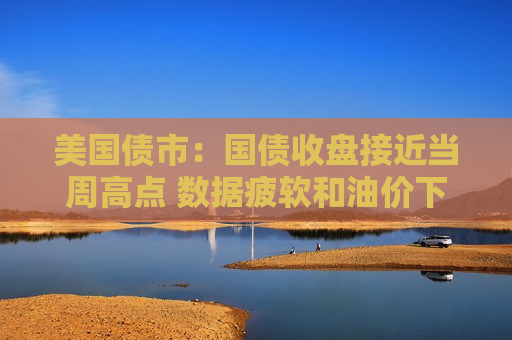 美国债市：国债收盘接近当周高点 数据疲软和油价下跌推高美债