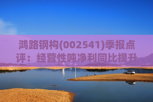 鸿路钢构(002541)季报点评：经营性吨净利同比提升 高价库存钢影响减弱