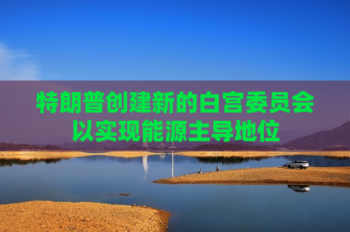特朗普创建新的白宫委员会以实现能源主导地位