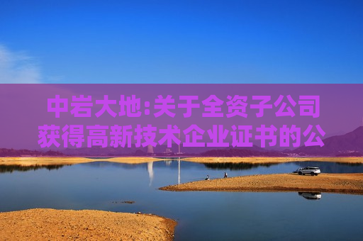 中岩大地:关于全资子公司获得高新技术企业证书的公告