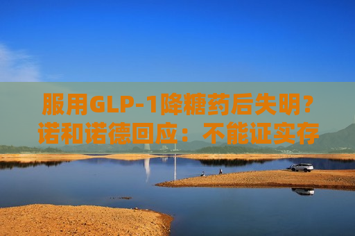 服用GLP-1降糖药后失明？诺和诺德回应：不能证实存在因果关系