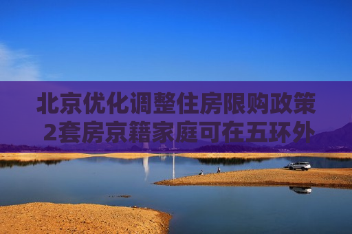 北京优化调整住房限购政策 2套房京籍家庭可在五环外新购一套房
