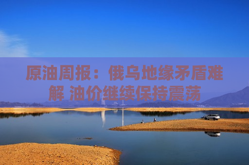 原油周报：俄乌地缘矛盾难解 油价继续保持震荡