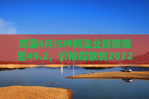 美国4月ISM制造业指数降至49.2，价格指数创2022年以来新高