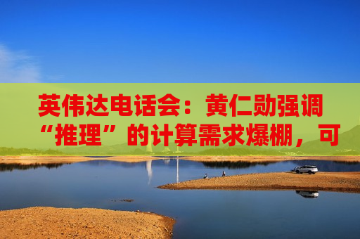 英伟达电话会：黄仁勋强调“推理”的计算需求爆棚，可能比目前多数百万倍