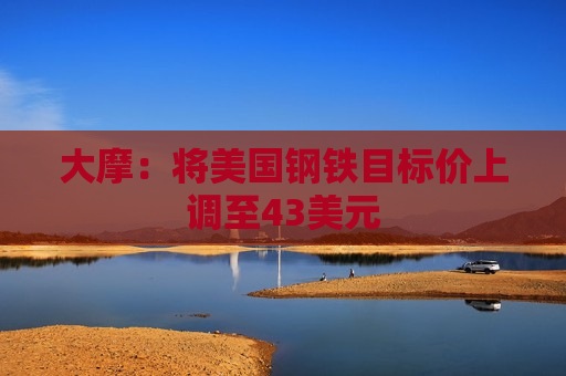 大摩：将美国钢铁目标价上调至43美元