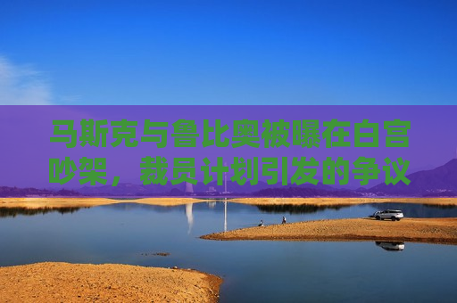 马斯克与鲁比奥被曝在白宫吵架，裁员计划引发的争议加剧