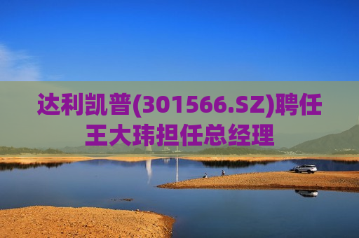 达利凯普(301566.SZ)聘任王大玮担任总经理