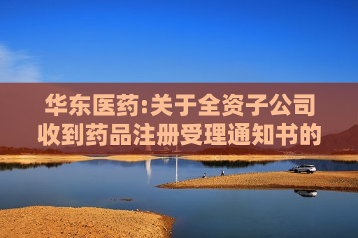 华东医药:关于全资子公司收到药品注册受理通知书的公告