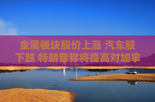 金属板块股价上涨 汽车股下跌 特朗普称将提高对加拿大的关税