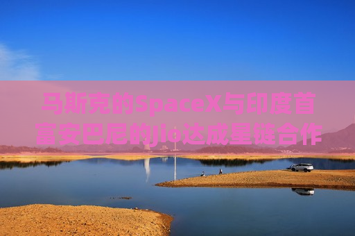 马斯克的SpaceX与印度首富安巴尼的Jio达成星链合作