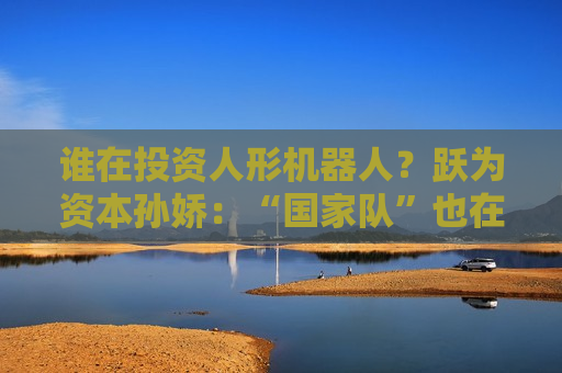 谁在投资人形机器人？跃为资本孙娇：“国家队”也在密切关注