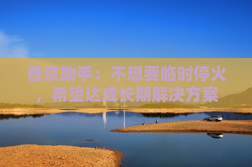 普京助手：不想要临时停火，希望达成长期解决方案