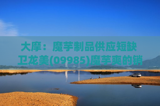 大摩：魔芋制品供应短缺 卫龙美(09985)魔芋爽的销售额有望超预期