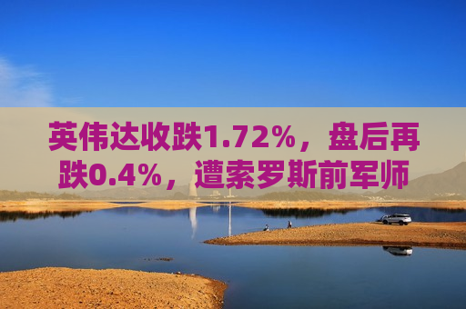 英伟达收跌1.72%，盘后再跌0.4%，遭索罗斯前军师减持