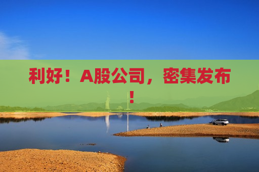 利好！A股公司，密集发布！