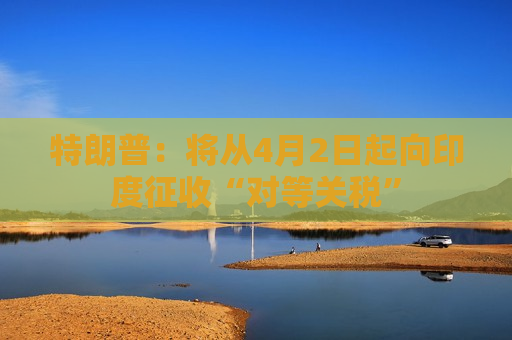 特朗普：将从4月2日起向印度征收“对等关税”